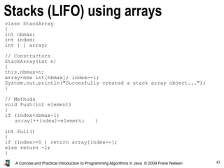 43A Concise and Practical Introduction to Programming Algorithms in Java © 2009 Frank Nielsen
Stacks (LIFO) using arrays
class StackArray
{
int nbmax;
int index;
int [ ] array;
// Constructors
StackArray(int n)
{
this.nbmax=n;
array=new int[nbmax]; index=-1;
System.out.println("Succesfully created a stack array object...");
}
// Methods
void Push(int element)
{
if (index<nbmax-1)
array[++index]=element; }
int Pull()
{
if (index>=0 ) return array[index--];
else return -1;
}
}
 