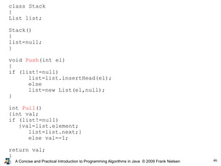 46A Concise and Practical Introduction to Programming Algorithms in Java © 2009 Frank Nielsen
class Stack
{
List list;
Stack()
{
list=null;
}
void Push(int el)
{
if (list!=null)
list=list.insertHead(el);
else
list=new List(el,null);
}
int Pull()
{int val;
if (list!=null)
{val=list.element;
list=list.next;}
else val=-1;
return val;
}
}
 