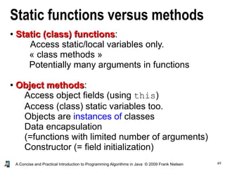 49A Concise and Practical Introduction to Programming Algorithms in Java © 2009 Frank Nielsen
Static functions versus methods
●
Static (class) functionsStatic (class) functions:
Access static/local variables only.
« class methods »
Potentially many arguments in functions
●
Object methodsObject methods:
Access object fields (using this)
Access (class) static variables too.
Objects are instances of classes
Data encapsulation
(=functions with limited number of arguments)
Constructor (= field initialization)
 