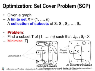 15
A Concise and Practical Introduction to Programming Algorithms in Java © 2009 Frank Nielsen
Optimization: Set Cover Problem (SCP)
http://www.cs.sunysb.edu/~algorith/files/set-cover.shtml
• Given a graph:
– A finite set X = {1, …, n}
– A collection of subsets of S: S1, S2, …, Sm
• Problem
Problem:
– Find a subset T of {1, …, m} such that Uj in T Sj= X
– Minimize |T|
Elements of X
Chosen
subsets
All elements are covered
Redundant covering
 