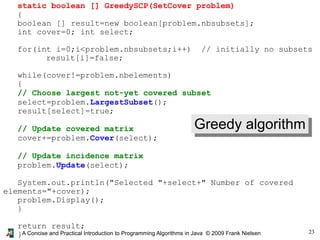23
A Concise and Practical Introduction to Programming Algorithms in Java © 2009 Frank Nielsen
static boolean [] GreedySCP(SetCover problem)
{
boolean [] result=new boolean[problem.nbsubsets];
int cover=0; int select;
for(int i=0;i<problem.nbsubsets;i++) // initially no subsets
result[i]=false;
while(cover!=problem.nbelements)
{
// Choose largest not-yet covered subset
select=problem.LargestSubset();
result[select]=true;
// Update covered matrix
cover+=problem.Cover(select);
// Update incidence matrix
problem.Update(select);
System.out.println("Selected "+select+" Number of covered
elements="+cover);
problem.Display();
}
return result;
}
Greedy algorithm
 