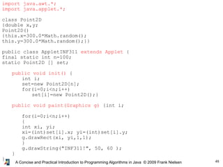 48
A Concise and Practical Introduction to Programming Algorithms in Java © 2009 Frank Nielsen
import java.awt.*;
import java.applet.*;
class Point2D
{double x,y;
Point2D()
{this.x=300.0*Math.random();
this.y=300.0*Math.random();}}
public class AppletINF311 extends Applet {
final static int n=100;
static Point2D [] set;
public void init() {
int i;
set=new Point2D[n];
for(i=0;i<n;i++)
set[i]=new Point2D();}
public void paint(Graphics g) {int i;
for(i=0;i<n;i++)
{
int xi, yi;
xi=(int)set[i].x; yi=(int)set[i].y;
g.drawRect(xi, yi,1,1);
}
g.drawString("INF311!", 50, 60 );
}
}
 