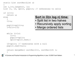 7
A Concise and Practical Introduction to Programming Algorithms in Java © 2009 Frank Nielsen
static List sortRec(List u)
{
int i,l=u.length(), lr;
List l1, l2, split, psplit; // references to cells
if (l<=1)
return u;
else
{
l1=u;
psplit=split=u;
i=0;lr=l/2;
while (i<lr)
{i++;
psplit=split;
split=split.next;}
l2=split; // terminates with a null
psplit.next=null;
return mergeRec( sortRec(l1), sortRec(l2) );
}
}
Sort in O(n log n) time:
● Split list in two halves
● Recursively apply sorting
● Merge ordered lists
 