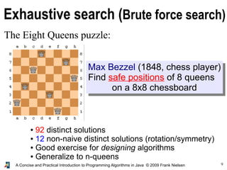 9
A Concise and Practical Introduction to Programming Algorithms in Java © 2009 Frank Nielsen
Exhaustive search (Brute force search)
The Eight Queens puzzle:
● 92 distinct solutions
● 12 non-naive distinct solutions (rotation/symmetry)
● Good exercise for designing algorithms
● Generalize to n-queens
Max Bezzel (1848, chess player)
Find safe positions of 8 queens
on a 8x8 chessboard
 