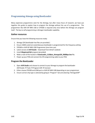Programming Atmega using BootLoader 
 

Many  expensive  programmers  exist  for  the  Atmega,  but  after  many  hours  of  research,  we  have  put 
together  this  guide  to  explain  how  to  program  the  Atmega  without  the  use  of  a  programmer.    The 
programmer  like  AVR  ISP  MKII  USB  or  STK500  is  required  only  once  before  the  Atmega  can  program 
itself.  The key to self‐programming is Atmega’s bootloader capability. 

Gather resources 
Ensure that you have the following resources ready: 

    1.   Atmega 324 (bootloader hex files are provided ) 
    2.   Ensure 16Mhz external crystal because bootloader is programmed for this frequency setting 
    3.   STK500 or AVR ISP MKII USB Programmer (one‐time use) 
    4.   Latest version of AVR Studio – Download from Atmel’s website 
    5.   Install MegaLoad.Net program (provided) 
    6.   Make a note of the location of bootLoader_512Byte_Atmega324_9600bps.hex file. 
    7.   Power up your PCB and connect the ISP programming cable to your PCB. 

Program the BootLoader  
    1. Open AVR Studio and choose to connect to your Atmega to program the bootloader 
       AVR Studio   Tools   Program AVR   Connect 
    2. Either choose STK500 and COM port or AVR ISP MKII USB depending on your programmer 
    3. Ensure correct chip type is selected by going to “Program” tab and selecting “Atmega324P” 




SJVE                                                                                               Page 1 of 4 
 
