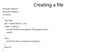 #include <stdio.h>
#include <stdlib.h>
int main()
{
FILE* fptr;
fptr = fopen("file.txt", "w");
if (fptr == NULL) {
printf("The file is not opened. The program will “);
exit(0);
}
else {
printf("The file is created Successfully.");
}
return 0;
}
Creating a file
 