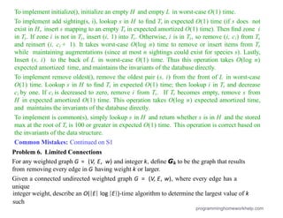 To implement initialize(), initialize an empty H and empty L in worst-case O(1) time.
To implement add sighting(s, i), lookup s in H to ﬁnd Ts in expected O(1) time (if s does not
exist in H, insert s mapping to an empty Ts in expected amortized O(1) time). Then ﬁnd zone i
in Ts. If zone i is not in Ts, insert (i, 1) into Ts. Otherwise, i is in Ts, so remove (i, ci) from Ts
and reinsert (i, ci + 1). It takes worst-case O(log n) time to remove or insert items from Ts
while maintaining augmentations (since at most n sightings could exist for species s). Lastly,
Insert (s, i) to the back of L in worst-case O(1) time. Thus this operation takes O(log n)
expected amortized time, and maintains the invariants of the database directly.
To implement remove oldest(), remove the oldest pair (s, i) from the front of L in worst-case
O(1) time. Lookup s in H to ﬁnd Ts in expected O(1) time; then lookup i in Ts and decrease
ci by one. If ci is decreased to zero, remove i from Ts. If Ts becomes empty, remove s from
H in expected amortized O(1) time. This operation takes O(log n) expected amortized time,
and maintains the invariants of the database directly.
To implement is common(s), simply lookup s in H and return whether s is in H and the stored
max at the root of Ts is 100 or greater in expected O(1) time. This operation is correct based on
the invariants of the data structure.
Common Mistakes: Continued on S1
Problem 6. Limited Connections
For any weighted graph G = (V, E, w) and integer k, deﬁne Gk to be the graph that results
from removing every edge in G having weight k or larger.
Given a connected undirected weighted graph G = (V, E, w), where every edge has a
unique
integer weight, describe an O(|E| log |E|)-time algorithm to determine the largest value of k
such
programminghomeworkhelp.com
 