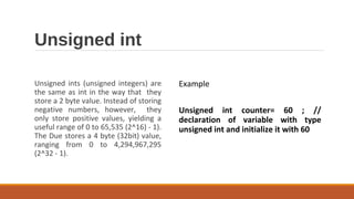 Unsigned int
Unsigned ints (unsigned integers) are
the same as int in the way that they
store a 2 byte value. Instead of storing
negative numbers, however, they
only store positive values, yielding a
useful range of 0 to 65,535 (2^16) - 1).
The Due stores a 4 byte (32bit) value,
ranging from 0 to 4,294,967,295
(2^32 - 1).
Example
Unsigned int counter= 60 ; //
declaration of variable with type
unsigned int and initialize it with 60
 