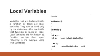 Local Variables
Variables that are declared inside
a function or block are local
variables. They can be used only
by the statements that are inside
that function or block of code.
Local variables are not known to
function outside their own.
Following is the example using
local variables:
Example
Void setup ()
{
}
Void loop ()
{
int x , y ;
int z ; Local variable declaration
x= 0;
y=0; actual initialization z=10;
}
 