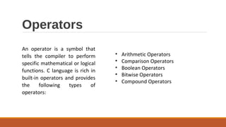 Operators
An operator is a symbol that
tells the compiler to perform
specific mathematical or logical
functions. C language is rich in
built-in operators and provides
the following types of
operators:
• Arithmetic Operators
• Comparison Operators
• Boolean Operators
• Bitwise Operators
• Compound Operators
 