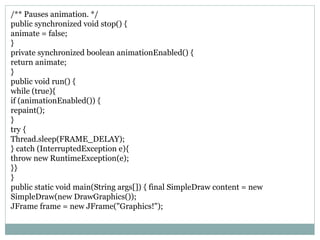 /** Pauses animation. */
public synchronized void stop() {
animate = false;
}
private synchronized boolean animationEnabled() {
return animate;
}
public void run() {
while (true){
if (animationEnabled()) {
repaint();
}
try {
Thread.sleep(FRAME_DELAY);
} catch (InterruptedException e){
throw new RuntimeException(e);
}}
}
public static void main(String args[]) { final SimpleDraw content = new
SimpleDraw(new DrawGraphics());
JFrame frame = new JFrame("Graphics!");
 