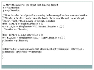 // If we have hit the edge and are moving in the wrong direction, reverse direction
// We check the direction because if a box is placed near the wall, we would get
"stuck" // rather than moving in the right direction
if ((x - SIZE/2 <= 0 && xDirection < 0) ||
(x + SIZE/2 >= SimpleDraw.WIDTH && xDirection > 0)) {
xDirection =-xDirection;
}
if ((y - SIZE/2 <= 0 && yDirection < 0) ||
(y + SIZE/2 >= SimpleDraw.HEIGHT && yDirection > 0)) {
yDirection =-yDirection;
}
}
public void setMovementVector(int xIncrement, int yIncrement){ xDirection =
xIncrement; yDirection = yIncrement;
}
}
// Move the center of the object each time we draw it
x += xDirection;
y += yDirection;
 