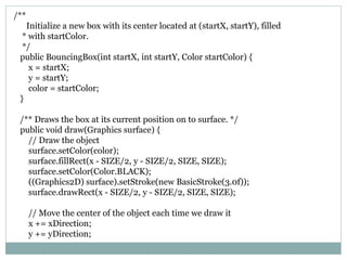 /**
Initialize a new box with its center located at (startX, startY), filled
* with startColor.
*/
public BouncingBox(int startX, int startY, Color startColor) {
x = startX;
y = startY;
color = startColor;
}
/** Draws the box at its current position on to surface. */
public void draw(Graphics surface) {
// Draw the object
surface.setColor(color);
surface.fillRect(x - SIZE/2, y - SIZE/2, SIZE, SIZE);
surface.setColor(Color.BLACK);
((Graphics2D) surface).setStroke(new BasicStroke(3.0f));
surface.drawRect(x - SIZE/2, y - SIZE/2, SIZE, SIZE);
// Move the center of the object each time we draw it
x += xDirection;
y += yDirection;
 