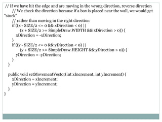 // If we have hit the edge and are moving in the wrong direction, reverse direction
// We check the direction because if a box is placed near the wall, we would get
"stuck"
// rather than moving in the right direction
if ((x - SIZE/2 <= 0 && xDirection < 0) ||
(x + SIZE/2 >= SimpleDraw.WIDTH && xDirection > 0)) {
xDirection = -xDirection;
}
if ((y - SIZE/2 <= 0 && yDirection < 0) ||
(y + SIZE/2 >= SimpleDraw.HEIGHT && yDirection > 0)) {
yDirection = -yDirection;
}
}
public void setMovementVector(int xIncrement, int yIncrement) {
xDirection = xIncrement;
yDirection = yIncrement;
}
}
 