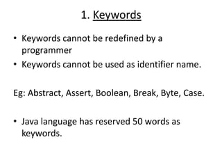1. Keywords
• Keywords cannot be redefined by a
programmer
• Keywords cannot be used as identifier name.
Eg: Abstract, Assert, Boolean, Break, Byte, Case.
• Java language has reserved 50 words as
keywords.
 