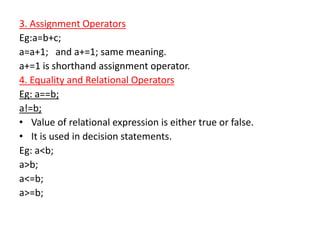 3. Assignment Operators
Eg:a=b+c;
a=a+1; and a+=1; same meaning.
a+=1 is shorthand assignment operator.
4. Equality and Relational Operators
Eg: a==b;
a!=b;
• Value of relational expression is either true or false.
• It is used in decision statements.
Eg: a<b;
a>b;
a<=b;
a>=b;
 