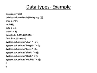 Data types- Example
class datatypes{
public static void main(String args[]){
char a = 'G';
int i=89;
byte b = 4;
short s = 3;
double d = 4.355453532d;
float f = 4.7333434f;
System.out.println("char: " + a);
System.out.println("integer: " + i);
System.out.println("byte: " + b);
System.out.println("short: " + s);
System.out.println("float: " + f);
System.out.println("double: " + d);
}
}
 