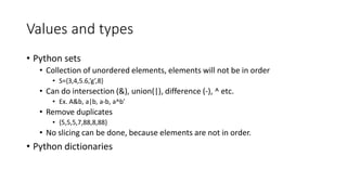 Values and types
• Python sets
• Collection of unordered elements, elements will not be in order
• S={3,4,5.6,’g’,8}
• Can do intersection (&), union(|), difference (-), ^ etc.
• Ex. A&b, a|b, a-b, a^b’
• Remove duplicates
• {5,5,5,7,88,8,88}
• No slicing can be done, because elements are not in order.
• Python dictionaries
 