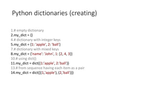 Python dictionaries (creating)
1.# empty dictionary
2.my_dict = {}
4.# dictionary with integer keys
5.my_dict = {1: 'apple', 2: 'ball'}
7.# dictionary with mixed keys
8.my_dict = {'name': 'John', 1: [2, 4, 3]}
10.# using dict()
11.my_dict = dict({1:'apple', 2:'ball'})
13.# from sequence having each item as a pair
14.my_dict = dict([(1,'apple'), (2,'ball')])
 