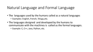 Natural Language and Formal Language
• The languages used by the humans called as a natural languages
• Examples: English, French, Telugu,etc.
• The languages designed and developed by the humans to
communicate with the machines is called as the formal languages.
• Example: C, C++, Java, Python, etc.
 