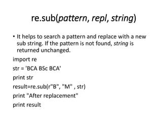 re.sub(pattern, repl, string)
• It helps to search a pattern and replace with a new
sub string. If the pattern is not found, string is
returned unchanged.
import re
str = 'BCA BSc BCA'
print str
result=re.sub(r"B", "M" , str)
print "After replacement"
print result
 