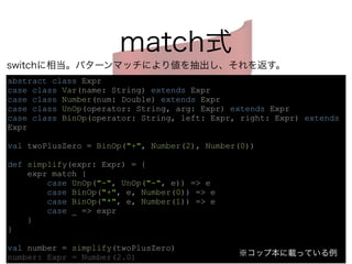 match式 
switchに相当。パターンマッチにより値を抽出し、それを返す。 
abstract class Expr 
case class Var(name: String) extends Expr 
case class Number(num: Double) extends Expr 
case class UnOp(operator: String, arg: Expr) extends Expr 
case class BinOp(operator: String, left: Expr, right: Expr) extends 
Expr 
! 
val twoPlusZero = BinOp("+", Number(2), Number(0)) 
! 
def simplify(expr: Expr) = { 
expr match { 
case UnOp("-", UnOp("-", e)) => e 
case BinOp("+", e, Number(0)) => e 
case BinOp("*", e, Number(1)) => e 
case _ => expr 
} 
} 
! 
val number = simplify(twoPlusZero) 
number: Expr = Number(2.0) 
※コップ本に載っている例 
 