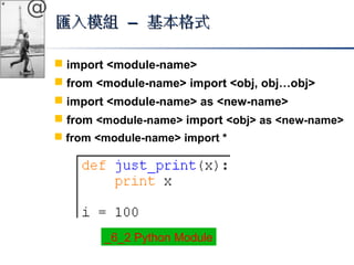 @ 
匯入模組 –– 基本格式
 import <module-name> 
 from <module-name> import <obj, obj…obj> 
 import <module-name> as <new-name> 
 from <module-name> import <obj> as <new-name> 
 from <module-name> import * 
_6_2 Python Module 
 