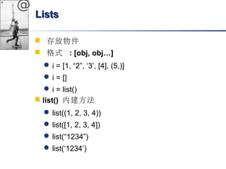 @ 
LLiissttss 
 存放物件 
 格式 : [obj, obj…] 
i = [1, “2”, ‘3’, [4], (5,)] 
i = [] 
i = list() 
 list() 內建方法 
list((1, 2, 3, 4)) 
list([1, 2, 3, 4]) 
list(“1234”) 
list(‘1234’) 
 