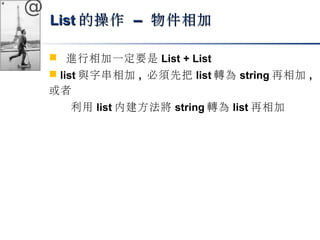 @ 
LLiisstt的操作 –– 物件相加
 進行相加一定要是List + List 
 list與字串相加, 必須先把list轉為string再相加, 
或者 
利用list內建方法將string轉為list再相加 
 