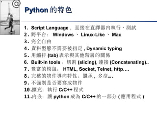 @ 
PPyytthhoonn的特色
1. Script Language，直接在直譯器內執行、測試 
2. 跨平台： Windows、Linux-Like、Mac 
3. 完全自由 
4. 資料型態不需要被指定, Dynamic typing 
5. 用縮排(tab)表示與其他階層的關係 
6. Built-in tools：切割(slicing),連接(Concatenating).. 
7. 豐富的模組： HTML, Socket, Telnet, http…. 
8. 完整的物件導向特性：繼承, 多型… . 
9. 不強制是否要寫成物件 
10.擴充：執行C/C++程式 
11.內嵌：讓python成為C/C++的一部分(應用程式) 
 