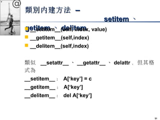 51 
@ 
類別內建方法 –– 
sseettiitteemm、
gg ee__ttiistteeetimmtem、__(ddseeellfl,ii ttienedmmex, value) 
 __getitem__(self,index) 
 __delitem__(self,index) 
類似 __setattr__、__getattr__、delattr，但其格 
式為 
__setitem__： A[‘key’] = c 
__getitem__： A[‘key’] 
__delitem__： del A[‘key’] 
 