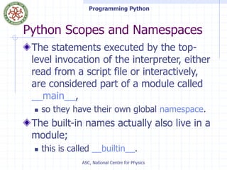 Programming Python
ASC, National Centre for Physics
Python Scopes and Namespaces
The statements executed by the top-
level invocation of the interpreter, either
read from a script file or interactively,
are considered part of a module called
__main__,
 so they have their own global namespace.
The built-in names actually also live in a
module;
 this is called __builtin__.
 