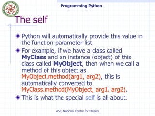Programming Python
ASC, National Centre for Physics
The self
Python will automatically provide this value in
the function parameter list.
For example, if we have a class called
MyClass and an instance (object) of this
class called MyObject, then when we call a
method of this object as
MyObject.method(arg1, arg2), this is
automatically converted to
MyClass.method(MyObject, arg1, arg2).
This is what the special self is all about.
 