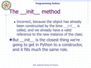 Programming Python
ASC, National Centre for Physics
The __init__ method
 Incorrect, because the object has already
been constructed by the time __init__ is
called, and we already have a valid
reference to the new instance of the class.
But __init__ is the closest thing we're
going to get in Python to a constructor,
and it fills much the same role.
 
