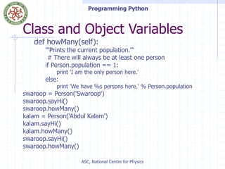 Programming Python
ASC, National Centre for Physics
Class and Object Variables
def howMany(self):
'''Prints the current population.''‘
# There will always be at least one person
if Person.population == 1:
print 'I am the only person here.'
else:
print 'We have %s persons here.' % Person.population
swaroop = Person('Swaroop')
swaroop.sayHi()
swaroop.howMany()
kalam = Person('Abdul Kalam')
kalam.sayHi()
kalam.howMany()
swaroop.sayHi()
swaroop.howMany()
 