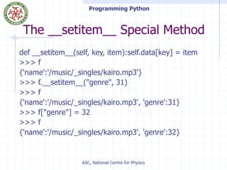 Programming Python
ASC, National Centre for Physics
The __setitem__ Special Method
def __setitem__(self, key, item):self.data[key] = item
>>> f
{'name':'/music/_singles/kairo.mp3'}
>>> f.__setitem__("genre", 31)
>>> f
{'name':'/music/_singles/kairo.mp3', 'genre':31}
>>> f["genre"] = 32
>>> f
{'name':'/music/_singles/kairo.mp3', 'genre':32}
 