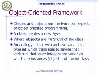 Programming Python
ASC, National Centre for Physics
Object-Oriented Framework
Classes and objects are the two main aspects
of object oriented programming.
A class creates a new type.
Where objects are instances of the class.
An analogy is that we can have variables of
type int which translates to saying that
variables that store integers are variables
which are instances (objects) of the int class.
 