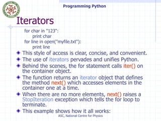 Programming Python
ASC, National Centre for Physics
Iterators
for char in "123":
print char
for line in open("myfile.txt"):
print line
This style of access is clear, concise, and convenient.
The use of iterators pervades and unifies Python.
Behind the scenes, the for statement calls iter() on
the container object.
The function returns an iterator object that defines
the method next() which accesses elements in the
container one at a time.
When there are no more elements, next() raises a
StopIteration exception which tells the for loop to
terminate.
This example shows how it all works:
 