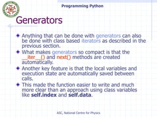Programming Python
ASC, National Centre for Physics
Generators
Anything that can be done with generators can also
be done with class based iterators as described in the
previous section.
What makes generators so compact is that the
__iter__() and next() methods are created
automatically.
Another key feature is that the local variables and
execution state are automatically saved between
calls.
This made the function easier to write and much
more clear than an approach using class variables
like self.index and self.data.
 