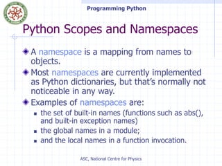 Programming Python
ASC, National Centre for Physics
Python Scopes and Namespaces
A namespace is a mapping from names to
objects.
Most namespaces are currently implemented
as Python dictionaries, but that’s normally not
noticeable in any way.
Examples of namespaces are:
 the set of built-in names (functions such as abs(),
and built-in exception names)
 the global names in a module;
 and the local names in a function invocation.
 