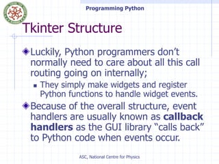Programming Python
ASC, National Centre for Physics
Tkinter Structure
Luckily, Python programmers don’t
normally need to care about all this call
routing going on internally;
 They simply make widgets and register
Python functions to handle widget events.
Because of the overall structure, event
handlers are usually known as callback
handlers as the GUI library “calls back”
to Python code when events occur.
 