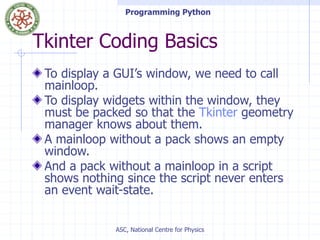 Programming Python
ASC, National Centre for Physics
Tkinter Coding Basics
To display a GUI’s window, we need to call
mainloop.
To display widgets within the window, they
must be packed so that the Tkinter geometry
manager knows about them.
A mainloop without a pack shows an empty
window.
And a pack without a mainloop in a script
shows nothing since the script never enters
an event wait-state.
 