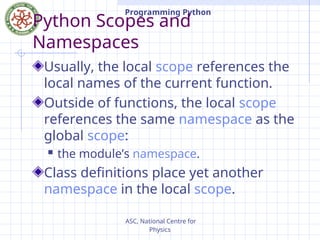 ASC, National Centre for
Physics
Programming Python
Python Scopes and
Namespaces
Usually, the local scope references the
local names of the current function.
Outside of functions, the local scope
references the same namespace as the
global scope:
 the module’s namespace.
Class definitions place yet another
namespace in the local scope.
 