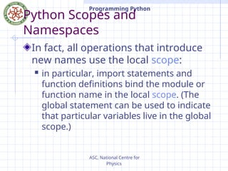 ASC, National Centre for
Physics
Programming Python
Python Scopes and
Namespaces
In fact, all operations that introduce
new names use the local scope:
 in particular, import statements and
function definitions bind the module or
function name in the local scope. (The
global statement can be used to indicate
that particular variables live in the global
scope.)
 