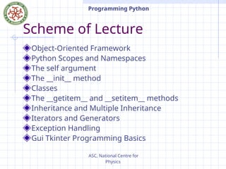 ASC, National Centre for
Physics
Programming Python
Scheme of Lecture
Object-Oriented Framework
Python Scopes and Namespaces
The self argument
The __init__ method
Classes
The __getitem__ and __setitem__ methods
Inheritance and Multiple Inheritance
Iterators and Generators
Exception Handling
Gui Tkinter Programming Basics
 