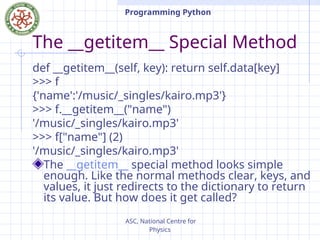 ASC, National Centre for
Physics
Programming Python
The __getitem__ Special Method
def __getitem__(self, key): return self.data[key]
>>> f
{'name':'/music/_singles/kairo.mp3'}
>>> f.__getitem__("name")
'/music/_singles/kairo.mp3'
>>> f["name"] (2)
'/music/_singles/kairo.mp3'
The __getitem__ special method looks simple
enough. Like the normal methods clear, keys, and
values, it just redirects to the dictionary to return
its value. But how does it get called?
 