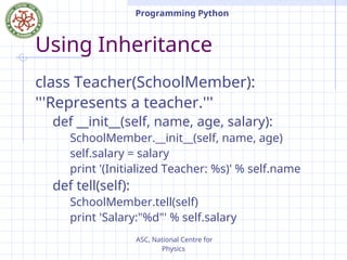 ASC, National Centre for
Physics
Programming Python
Using Inheritance
class Teacher(SchoolMember):
'''Represents a teacher.'''
def __init__(self, name, age, salary):
SchoolMember.__init__(self, name, age)
self.salary = salary
print '(Initialized Teacher: %s)' % self.name
def tell(self):
SchoolMember.tell(self)
print 'Salary:"%d"' % self.salary
 