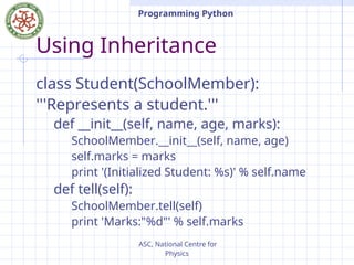 ASC, National Centre for
Physics
Programming Python
Using Inheritance
class Student(SchoolMember):
'''Represents a student.'''
def __init__(self, name, age, marks):
SchoolMember.__init__(self, name, age)
self.marks = marks
print '(Initialized Student: %s)' % self.name
def tell(self):
SchoolMember.tell(self)
print 'Marks:"%d"' % self.marks
 