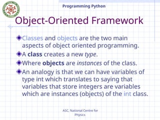 ASC, National Centre for
Physics
Programming Python
Object-Oriented Framework
Classes and objects are the two main
aspects of object oriented programming.
A class creates a new type.
Where objects are instances of the class.
An analogy is that we can have variables of
type int which translates to saying that
variables that store integers are variables
which are instances (objects) of the int class.
 