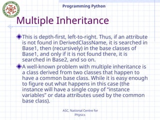 ASC, National Centre for
Physics
Programming Python
Multiple Inheritance
This is depth-first, left-to-right. Thus, if an attribute
is not found in DerivedClassName, it is searched in
Base1, then (recursively) in the base classes of
Base1, and only if it is not found there, it is
searched in Base2, and so on.
A well-known problem with multiple inheritance is
a class derived from two classes that happen to
have a common base class. While it is easy enough
to figure out what happens in this case (the
instance will have a single copy of “instance
variables” or data attributes used by the common
base class).
 